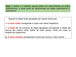 Nota: A média e a mediana apenas podem ser determinadas em dados
quantitativos, a moda pode ser determinada em dados quantitativos e
qualitativos.
Quando os dados estão agrupados por classes temos que:
 A classe modal corresponde à classe com maior frequência.
 A média de um conjunto de dados agrupados corresponde à média das
marcas das classes (valor médio de cada classe), tendo em conta as
frequências respectivas.
 A classe mediana corresponde à classe que incluiu o valor central.
 