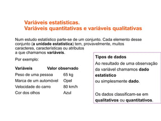 Variáveis estatísticas.
Variáveis quantitativas e variáveis qualitativas
Num estudo estatístico parte-se de um conjunto. Cada elemento desse
conjunto (a unidade estatística) tem, provavelmente, muitos
caracteres, características ou atributos
a que chamamos variáveis.
Por exemplo:
Variáveis Valor observado
Peso de uma pessoa 65 kg
Marca de um automóvel Opel
Velocidade do carro 80 km/h
Cor dos olhos Azul
Tipos de dados
Ao resultado de uma observação
da variável chamamos dado
estatístico
ou simplesmente dado.
Os dados classificam-se em
qualitativos ou quantitativos.
 