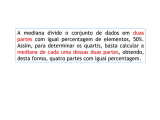 A mediana divide o conjunto de dados em duas
partes com igual percentagem de elementos, 50%.
Assim, para determinar os quartis, basta calcular a
mediana de cada uma dessas duas partes, obtendo,
desta forma, quatro partes com igual percentagem.
 