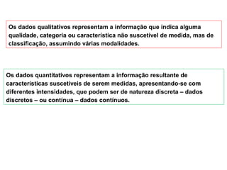 Os dados qualitativos representam a informação que indica alguma
qualidade, categoria ou característica não suscetível de medida, mas de
classificação, assumindo várias modalidades.
Os dados quantitativos representam a informação resultante de
características suscetíveis de serem medidas, apresentando-se com
diferentes intensidades, que podem ser de natureza discreta – dados
discretos – ou contínua – dados contínuos.
 