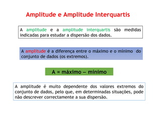 A amplitude e a amplitude interquartis são medidas
indicadas para estudar a dispersão dos dados.
A amplitude é a diferença entre o máximo e o mínimo do
conjunto de dados (os extremos).
Amplitude e Amplitude Interquartis
A = máximo − mínimo
A amplitude é muito dependente dos valores extremos do
conjunto de dados, pelo que, em determinadas situações, pode
não descrever correctamente a sua dispersão.
 