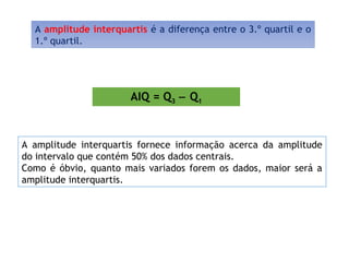 A amplitude interquartis é a diferença entre o 3.º quartil e o
1.º quartil.
AIQ = Q3 − Q1
A amplitude interquartis fornece informação acerca da amplitude
do intervalo que contém 50% dos dados centrais.
Como é óbvio, quanto mais variados forem os dados, maior será a
amplitude interquartis.
 