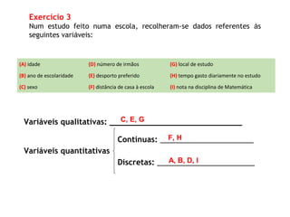 Variáveis qualitativas: ____________________________
Variáveis quantitativas
Contínuas: ______________________
Discretas: _______________________
Exercício 3
Num estudo feito numa escola, recolheram-se dados referentes às
seguintes variáveis:
(A) idade (D) número de irmãos (G) local de estudo
(B) ano de escolaridade (E) desporto preferido (H) tempo gasto diariamente no estudo
(C) sexo (F) distância de casa à escola (I) nota na disciplina de Matemática
A, B, D, I
C, E, G
F, H
 