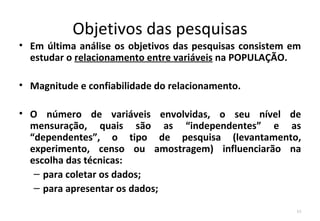 Objetivos das pesquisas
• Em última análise os objetivos das pesquisas consistem em
  estudar o relacionamento entre variáveis na POPULAÇÃO.

• Magnitude e confiabilidade do relacionamento.

• O número de variáveis envolvidas, o seu nível de
  mensuração, quais são as “independentes” e as
  “dependentes”, o tipo de pesquisa (levantamento,
  experimento, censo ou amostragem) influenciarão na
  escolha das técnicas:
   – para coletar os dados;
   – para apresentar os dados;

                                                          10
 
