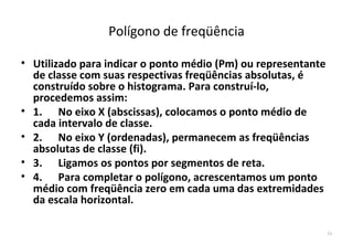 Polígono de freqüência

• Utilizado para indicar o ponto médio (Pm) ou representante
  de classe com suas respectivas freqüências absolutas, é
  construído sobre o histograma. Para construí-lo,
  procedemos assim:
• 1. No eixo X (abscissas), colocamos o ponto médio de
  cada intervalo de classe.
• 2. No eixo Y (ordenadas), permanecem as freqüências
  absolutas de classe (fi).
• 3. Ligamos os pontos por segmentos de reta.
• 4. Para completar o polígono, acrescentamos um ponto
  médio com freqüência zero em cada uma das extremidades
  da escala horizontal.

                                                               16
 