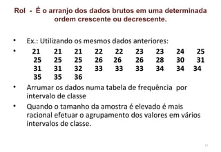 Rol - É o arranjo dos dados brutos em uma determinada
            ordem crescente ou decrescente.


•   Ex.: Utilizando os mesmos dados anteriores:
•     21      21    21    22   22    23    23   24     25
      25      25    25    26 26      26    28   30     31
      31      31    32    33   33    33    34   34 34
      35      35    36
•   Arrumar os dados numa tabela de frequência por
    intervalo de classe
•   Quando o tamanho da amostra é elevado é mais
    racional efetuar o agrupamento dos valores em vários
    intervalos de classe.

                                                            19
 