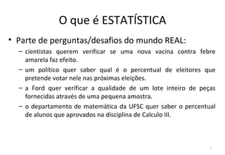 O que é ESTATÍSTICA
• Parte de perguntas/desafios do mundo REAL:
  – cientistas querem verificar se uma nova vacina contra febre
    amarela faz efeito.
  – um político quer saber qual é o percentual de eleitores que
    pretende votar nele nas próximas eleições.
  – a Ford quer verificar a qualidade de um lote inteiro de peças
    fornecidas através de uma pequena amostra.
  – o departamento de matemática da UFSC quer saber o percentual
    de alunos que aprovados na disciplina de Calculo III.



                                                               2
 