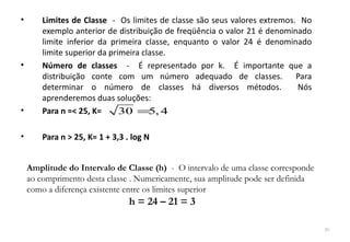 •       Limites de Classe - Os limites de classe são seus valores extremos. No
        exemplo anterior de distribuição de freqüência o valor 21 é denominado
        limite inferior da primeira classe, enquanto o valor 24 é denominado
        limite superior da primeira classe.
•       Número de classes - É representado por k. É importante que a
        distribuição conte com um número adequado de classes. Para
        determinar o número de classes há diversos métodos.                Nós
        aprenderemos duas soluções:
•       Para n =< 25, K=      30 =5, 4

•       Para n > 25, K= 1 + 3,3 . log N


    Amplitude do Intervalo de Classe (h) - O intervalo de uma classe corresponde
    ao comprimento desta classe . Numericamente, sua amplitude pode ser definida
    como a diferença existente entre os limites superior
                                 h = 24 – 21 = 3

                                                                                   20
 