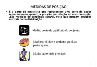MEDIDAS DE POSIÇÃO
• É a parte da estatística que representam uma serie de dados
  orientando-nos quanto a posição em relação ao eixo horizontal
  .São medidas de tendência central, visto que ocupam posições
  centrais numa distribuição


                   Média: ponto de equilíbrio do conjunto.


                    Mediana: divide o conjunto em duas
                    partes iguais.

                    Moda: valor mais provável.


                                                             25
 