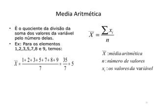 Media Aritmética

•   È o quociente da divisão da
    soma dos valores da variável
                                       ___
                                       X =
                                           ∑x      i
    pelo número delas.
                                               n
•   Ex: Para os elementos
    1,2,3,5,7,8 e 9, temos:                  ___
                                             X : média aritmética
    ___
       1 + 2 + 3 + 5 + 7 + 8 + 9 35          n : número de valores
    X=                          = =5
                   7             7           xi : os valores da var iável




                                                                    26
 