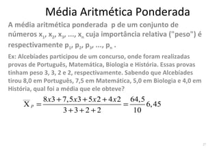 Média Aritmética Ponderada
A média aritmética ponderada p de um conjunto de
números x1, x2, x3, ..., xn cuja importância relativa ("peso") é
respectivamente p1, p2, p3, ..., pn .
Ex: Alcebíades participou de um concurso, onde foram realizadas
provas de Português, Matemática, Biologia e História. Essas provas
tinham peso 3, 3, 2 e 2, respectivamente. Sabendo que Alcebíades
tirou 8,0 em Português, 7,5 em Matemática, 5,0 em Biologia e 4,0 em
História, qual foi a média que ele obteve?
     ___
          8 x3 + 7,5 x3 + 5 x 2 + 4 x 2 64,5
     Xp =                              =     6, 45
                 3+3+2 +2                10



                                                                      27
 