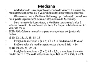 Mediana
•        A Mediana de um conjunto ordenado de valores é o valor do
    meio deste conjunto, ou o valor médio dos dois valores centrais.
•        Observe-se que s Mediana divide o grupo ordenado de valores
    em 2 partes iguais (50% acima e 50% abaixo da Mediana).
•        Se o número de itens é par, a Mediana será a media dos 2
    valores do meio. Se o número de itens for ímpar, a Mediana será o
    valor do meio.
•   EXEMPLO: Calcular a mediana para os seguintes conjuntos de
    dados:
    a) 10, 12, 12, 14, 15, 18, 19
•        Posição da mediana = (7 + 1) / 2 = 4 ,a mediana é o 4º valor
•        Então o valor da mediana para estes dados é Md = 14.
    b) 18, 19, 23, 25, 29, 30
•        Posição da mediana = (6 + 1) / 2 = 3,5 , a mediana é o valor
    médio entre o 3º e o 4º valores, ou seja: Md = (23 + 25) / 2 = 24.

                                                                     28
 