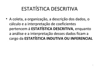 ESTATÍSTICA DESCRITIVA
• A coleta, a organização, a descrição dos dados, o
  cálculo e a interpretação de coeficientes
  pertencem á ESTATÍSTICA DESCRITIVA, enquanto
  a análise e a interpretação desses dados ficam a
  cargo da ESTATÍSTICA INDUTIVA OU INFERENCIAL




                                                  4
 