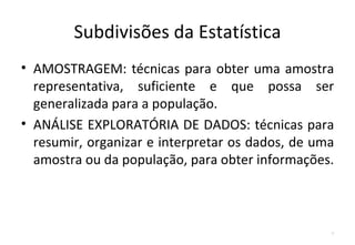 Subdivisões da Estatística
• AMOSTRAGEM: técnicas para obter uma amostra
  representativa, suficiente e que possa ser
  generalizada para a população.
• ANÁLISE EXPLORATÓRIA DE DADOS: técnicas para
  resumir, organizar e interpretar os dados, de uma
  amostra ou da população, para obter informações.



                                                  7
 