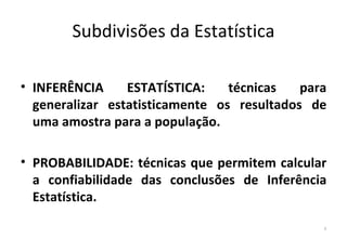 Subdivisões da Estatística

• INFERÊNCIA     ESTATÍSTICA:    técnicas   para
  generalizar estatisticamente os resultados de
  uma amostra para a população.

• PROBABILIDADE: técnicas que permitem calcular
  a confiabilidade das conclusões de Inferência
  Estatística.

                                               8
 