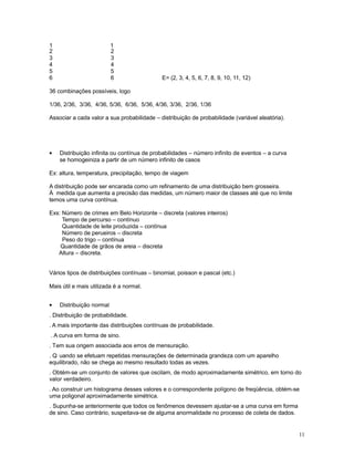 11
1 1
2 2
3 3
4 4
5 5
6 6 E= (2, 3, 4, 5, 6, 7, 8, 9, 10, 11, 12)
36 combinações possíveis, logo
1/36, 2/36, 3/36, 4/36, 5/36, 6/36, 5/36, 4/36, 3/36, 2/36, 1/36
Associar a cada valor a sua probabilidade – distribuição de probabilidade (variável aleatória).
• Distribuição infinita ou contínua de probabilidades – número infinito de eventos – a curva
se homogeiniza a partir de um número infinito de casos
Ex: altura, temperatura, precipitação, tempo de viagem
A distribuição pode ser encarada como um refinamento de uma distribuição bem grosseira.
À medida que aumenta a precisão das medidas, um número maior de classes até que no limite
temos uma curva contínua.
Exs: Número de crimes em Belo Horizonte – discreta (valores inteiros)
Tempo de percurso – contínuo
Quantidade de leite produzida – contínua
Número de perueiros – discreta
Peso do trigo – contínua
Quantidade de grãos de areia – discreta
Altura – discreta.
Vários tipos de distribuições contínuas – binomial, poisson e pascal (etc.)
Mais útil e mais utilizada é a normal.
• Distribuição normal
. Distribuição de probabilidade.
. A mais importante das distribuições contínuas de probabilidade.
. A curva em forma de sino.
. Tem sua origem associada aos erros de mensuração.
. Q uando se efetuam repetidas mensurações de determinada grandeza com um aparelho
equilibrado, não se chega ao mesmo resultado todas as vezes.
. Obtém-se um conjunto de valores que oscilam, de modo aproximadamente simétrico, em torno do
valor verdadeiro.
. Ao construir um histograma desses valores e o correspondente polígono de freqüência, obtém-se
uma poligonal aproximadamente simétrica.
. Supunha-se anteriormente que todos os fenômenos devessem ajustar-se a uma curva em forma
de sino. Caso contrário, suspeitava-se de alguma anormalidade no processo de coleta de dados.
 