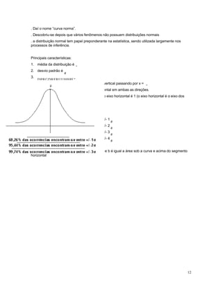 12
. Daí o nome “curva norma”.
. Descobriu-se depois que vários fenômenos não possuem distribuições normais
. a distribuição normal tem papel preponderante na estatística, sendo utilizada largamente nos
processos de inferência.
Principais características:
1. média da distribuição é
"
2. desvio padrão é
#
3.
DPRGDRFRUUHHP[
4. a curva é simétrica em relação a um eixo vertical passando por x =

5. a curva normal é assintótica ao eixo horizontal em ambas as direções.
6. A área total sob a curva normal e acima do eixo horizontal é 1 (o eixo horizontal é o eixo dos
valores de v.a. X, nomal)
Propriedades:
68,26% das ocorrências encontram-se entre +/- 1
#
95,44% das ocorrências encontram-se entre +/- 2
#
99,74% das ocorrências encontram-se entre +/- 3
#
99,99% das ocorrências encontram-se entre +/- 4
#
A probabilidade de v.a . normal x estar entre a e b é igual a área sob a curva e acima do segmento
horizontal
 
