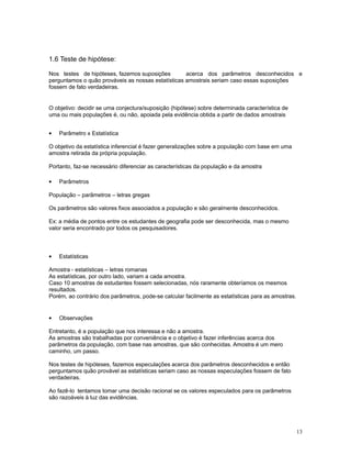 13
1.6 Teste de hipótese:
Nos testes de hipóteses, fazemos suposições acerca dos parâmetros desconhecidos e
perguntamos o quão prováveis as nossas estatísticas amostrais seriam caso essas suposições
fossem de fato verdadeiras.
O objetivo: decidir se uma conjectura/suposição (hipótese) sobre determinada característica de
uma ou mais populações é, ou não, apoiada pela evidência obtida a partir de dados amostrais
• Parâmetro x Estatística
O objetivo da estatística inferencial é fazer generalizações sobre a população com base em uma
amostra retirada da própria população.
Portanto, faz-se necessário diferenciar as características da população e da amostra
• Parâmetros
População – parâmetros – letras gregas
Os parâmetros são valores fixos associados a população e são geralmente desconhecidos.
Ex: a média de pontos entre os estudantes de geografia pode ser desconhecida, mas o mesmo
valor seria encontrado por todos os pesquisadores.
• Estatísticas
Amostra - estatísticas – letras romanas
As estatísticas, por outro lado, variam a cada amostra.
Caso 10 amostras de estudantes fossem selecionadas, nós raramente obteríamos os mesmos
resultados.
Porém, ao contrário dos parâmetros, pode-se calcular facilmente as estatísticas para as amostras.
• Observações
Entretanto, é a população que nos interessa e não a amostra.
As amostras são trabalhadas por conveniência e o objetivo é fazer inferências acerca dos
parâmetros da população, com base nas amostras, que são conhecidas. Amostra é um mero
caminho, um passo.
Nos testes de hipóteses, fazemos especulações acerca dos parâmetros desconhecidos e então
perguntamos quão provável as estatísticas seriam caso as nossas especulações fossem de fato
verdadeiras.
Ao fazê-lo tentamos tomar uma decisão racional se os valores especulados para os parâmetros
são razoáveis à luz das evidências.
 