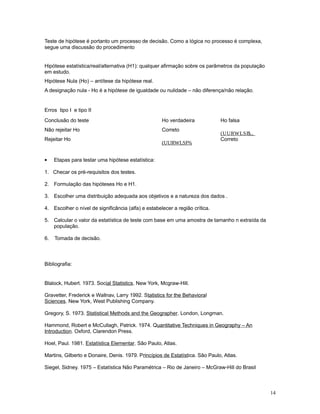 14
Teste de hipótese é portanto um processo de decisão. Como a lógica no processo é complexa,
segue uma discussão do procedimento
Hipótese estatística/real/alternativa (H1): qualquer afirmação sobre os parâmetros da população
em estudo.
Hipótese Nula (Ho) – antítese da hipótese real.
A designação nula - Ho é a hipótese de igualdade ou nulidade – não diferença/não relação.
Erros tipo I e tipo II
Conclusão do teste Ho verdadeira Ho falsa
Não rejeitar Ho Correto
(UURWLSR,,$
Rejeitar Ho
(UURWLSR,%
Correto
• Etapas para testar uma hipótese estatística:
1. Checar os pré-requisitos dos testes.
2. Formulação das hipóteses Ho e H1.
3. Escolher uma distribuição adequada aos objetivos e a natureza dos dados .
4. Escolher o nível de significância (alfa) e estabelecer a região crítica.
5. Calcular o valor da estatística de teste com base em uma amostra de tamanho n extraída da
população.
6. Tomada de decisão.
Bibliografia:
Blalock, Hubert. 1973. Social Statistics. New York, Mcgraw-Hill.
Gravetter, Frederick e Wallnav, Larry 1992. Statistics for the Behavioral
Sciences. New York, West Publishing Company.
Gregory, S. 1973. Statistical Methods and the Geographer. London, Longman.
Hammond, Robert e McCullagh, Patrick. 1974. Quantitative Techniques in Geography – An
Introduction. Oxford, Clarendon Press.
Hoel, Paul. 1981. Estatística Elementar. São Paulo, Atlas.
Martins, Gilberto e Donaire, Denis. 1979. Princípios de Estatística. São Paulo, Atlas.
Siegel, Sidney. 1975 – Estatística Não Paramétrica – Rio de Janeiro – McGraw-Hill do Brasil
 