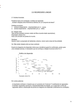 16
2.0 REGRESSÃO LINEAR
2.1 Análise bivariada
Problema típico de correlação e análise de regressão:
. Existem relações entre fenômenos distintos em um conjunto de áreas?
Análises envolvem:
1. variável independente – (representada por x) – causa.
2. variável dependente – (representado por y) – efeito.
Ex: relação entre:
Taxa de fecundidade (número médio de filhos durante idade reprodutiva);
População urbana (%);
Para uma amostra de países do mundo.
Hipótese:
Quanto maior a proporção de habitantes urbanos, menor será a taxa de fecundidade
Ho: Não existe relação entre as duas variáveis
Exame do diagrama de dispersão indica que a tendência geral foi confirmada, porém para
uma medição precisa, é necessário que se conheça a relação funcional entre X e Y.
Em outras palavras:
. é importante conhecer o impacto que um aumento em X terá em Y (coeficiente de regressão);
. é também necessário mensurar a representatividade da relação, ou o quão bem a linha de
regressão define a distribuição de pontos do diagrama de dispersão (coeficiente de correlação).
Saudi Arabia
Libya
Iraq
Iran
Syria
Liberia
Jordan
Zambia
Kuwait
Rwanda
U.Arab Em.
Somalia
Nigeria
Senegal
Bahrain
Pakistan
Afghanistan
Cent. Afri.R
Burkina Faso
Cameroon
Lebanon
Venezuela
Gambia
Ethiopia
Haiti
Uganda
Israel
Nicaragua
Tanzania
Kenya
Oman
Burundi
Honduras
Argentina
Uruguay
South Africa
Mexico
Singapore
Bolivia
Guatemala
Paraguay
Chile
Iceland
PeruArmenia
Cambodia
Belgium
Brazil
Botswana
Gabon
Sweden
Turkey
UK
New Zealand
Morocco
Australia
Hong Kong
El SalvadorEgypt
Netherlands
Colombia
Denmark
Ecuador
India
Uzbekistan
Domincan R.
USANorway
Malaysia
Germany
Canada
EstoniaCuba
Bangladesh
Panama
Latvia
Philippines
Azerbaijan
Russia
Costa Rica
Lithuania
France
N. Korea
Japan
Spain
S. Korea
BulgariaUkraineBelarusPoland
Hungary
Georgia
Ireland
Finland
Italy
SwitzerlandGreece
Romania
Austria
Vietnam
Indonesia
Croatia
Barbados
Thailand
Portugal
China
Gráfico de dispersão
População urbana (%)
120100806040200
F
ert
ilid
a
d
e(
#
m
é
di
o
d
e
c
r
ia
nç
as)
9
8
7
6
5
4
3
2
1
 