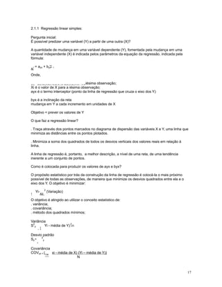 17
2.1.1 Regressão linear simples:
Pergunta inicial:
É possível predizer uma variável (Y) a partir de uma outra (X)?
A quantidade de mudança em uma variável dependente (Y), fomentada pela mudança em uma
variável independente (X) é indicada pelos parâmetros da equação da regressão, indicada pela
fórmula:

i = ayx + b Xyx i
Onde,
LpRYDORUHVWLPDGRGHSDUDD
iésima observação;
Xi é o valor de X para a iésima observação;
ayx é o termo interceptor (ponto da linha de regressão que cruza o eixo dos Y)
byx é a inclinação da reta
mudança em Y a cada incremento em unidades de X
Objetivo = prever os valores de Y
O que faz a regressão linear?
. Traça através dos pontos marcados no diagrama de dispersão das variáveis X e Y, uma linha que
minimiza as distâncias entre os pontos plotados.
. Minimiza a soma dos quadrados de todos os desvios verticais dos valores reais em relação à
linha.
A linha de regressão é, portanto, a melhor descrição, a nível de uma reta, de uma tendência
inerente a um conjunto de pontos.
Como é colocada para produzir os valores de ayx e byx?
O propósito estatístico por trás da construção da linha de regressão é colocá-la o mais próximo
possível de todas as observações, de maneira que minimize os desvios quadrados entre ela e o
eixo dos Y. O objetivo é minimizar:
!
Yi-
L
2
(Variação)
O objetivo é atingido ao utilizar o conceito estatístico de:
. variância;
. covariância;
. método dos quadrados mínimos;
Variância
S
2
y
!
Yi - média de Y) /n
2
Desvio padrão
S =y
.
2
y
Covariância
COVyx = (
™
xi - média de X) (Yi – média de Y))
N
 