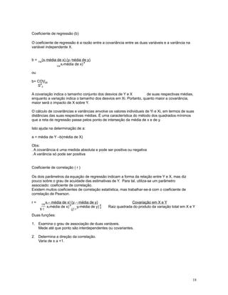 18
Coeficiente de regressão (b)
O coeficiente de regressão é a razão entre a covariância entre as duas variáveis e a variância na
variável independente X.
b =
™
(x-média de x) (y-média de y)i i
™
x-média de x)i
2
ou
b= COVyx
S
2
y
A covariação indica o tamanho conjunto dos desvios de Y e X de suas respectivas médias,
enquanto a variação indica o tamanho dos desvios em Xi. Portanto, quanto maior a covariância,
maior será o impacto de X sobre Y.
O cálculo de covariâncias e variâncias envolve os valores individuais de Yi e Xi, em termos de suas
distâncias das suas respectivas médias. É uma característica do método dos quadrados mínimos
que a reta de regressão passe pelos ponto de interseção da média de x e de y.
Isto ajuda na determinação de a:
a = média de Y –b(média de X)
Obs:
. A covariância é uma medida absoluta e pode ser positiva ou negativa
. A variância só pode ser positiva
Coeficiente de correlação ( r )
Os dois parâmetros da equação de regressão indicam a forma da relação entre Y e X, mas diz
pouco sobre o grau de acuidade das estimativas de Y. Para tal, utiliza-se um parâmetro
associado: coeficiente de correlação.
Existem muitos coeficientes de correlação estatística, mas trabalhar-se-á com o coeficiente de
correlação de Pearson.
r =
™
x – média de x) (y – média de y)i i Covariação em X e Y
¥!
x-média de x)i
2
@!
y-média de y) ]i
2
Raiz quadrada do produto da variação total em X e Y
Duas funções:
1. Examina o grau de associação de duas variáveis.
Mede até que ponto são interdependentes ou covariantes.
2. Determina a direção da correlação.
Varia de ± a +1.
 