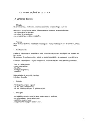 2
1.0 INTRODUÇÃO À ESTATÍSTICA
1.1 Conceitos básicos:
• Método
Na Grécia antiga, methodos , significava caminho para se chegar a um fim.
Método – é o conjunto de etapas, ordenadamente dispostas, a serem vencidas:
. na investigação da verdade;
. no estudo de uma ciência;
. ou para alcançar um determinado fim.
• Técnica
Modo de fazer de forma mais hábil, mais segura e mais perfeita algum tipo de atividade, arte ou
ofício.
• Conhecimento
Conhecer é estabelecer uma relação entre a pessoa que conhece e o objeto que passa a ser
conhecido.
No processo do conhecimento, o sujeito se apropria do objeto – processando-o mentalmente
Conhecer = transformar o objeto em conceito, reconstituindo-lhe em sua mente (semiótica).
Tipos de conhecimento:
. vulgar ou empírico;
. filosófico;
. teológico/dogmático;
. científico.
Dois métodos de raciocínio científico:
indução e dedução.
• Indução
. Vai do particular para o geral;
. vai dos fatos para as idéias;
. vai das observações para as generalizações.
• Dedução
. O raciocínio dedutivo parte do geral para chegar ao particular;
. do universal para chegar ao singular;
. das idéias para os fatos;
. das generalizações para a observação.
 