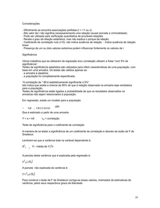 20
Considerações
. Dificilmente se encontra associações perfeitas (r = +1 ou ±)
. Alto valor de r não significa necessariamente uma relação causal (sorvete e criminalidade)
. Pode ser utilizada para verificação quantitativa de prováveis relações
. Revela o grau de relação estatística, mas não explica o porque da relação
. Coeficiente de correlação nulo (r=0), não indica ausência de relação - indica ausência de relação
linear
. Presença de um ou dois valores extremos podem influenciar fortemente os valores de r
Significância
Vários trabalhos que se utilizaram de regressão e/ou correlação utilizam a frase “com 5% de
significância”.
Testes de significância estatística são utilizados para inferir características de uma população, com
base em uma amostra. Os testes são válidos apenas se:
. a amostra é aleatória;
. a população foi completamente especificada.
“A correlação de °.89 é estatisticamente significante a 5%”
Isto indica que existe a chance de 95% de que a relação observada na amostra seja verdadeira
para a população.
Testes de significância estão ligados a probabilidade de que os resultados observados na
amostras não sejam relacionados à população.
Em regressão, existe um modelo para a população
 %$' ; FRUUHOD
ção
Que é estimado a partir de uma amostra
Y = a + bX ryx = correlação
Teste de significância para o coeficiente de correlação
A maneira de se testar a significância de um coeficiente de correlação é através da razão de F de
Snedecor.
Lembrem-se que a variância total na variável dependente é:
S
2
y
!
Yi - média de Y) /n
2
A parcela desta variância que é explicada pela regressão é:
(r
2
yx) (S )y
2
A parcela não explicada da variância é:
(1-r
2
yx) (S )y
2
Para construir o teste de F de Snedecor corrige-se esses valores, chamados de estimativas de
variância, pelos seus respectivos graus de liberdade.
 