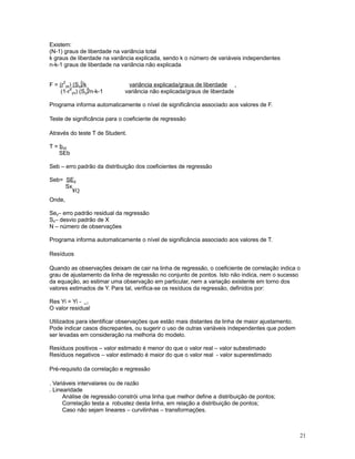 21
Existem:
(N-1) graus de liberdade na variância total
k graus de liberdade na variância explicada, sendo k o número de variáveis independentes
n-k-1 graus de liberdade na variância não explicada
F = (r
2
yx) (S )/ky
2
variância explicada/graus de liberdade .
(1-r
2
yx) (S )/n-k-1y
2
variância não explicada/graus de liberdade
Programa informa automaticamente o nível de significância associado aos valores de F.
Teste de significância para o coeficiente de regressão
Através do teste T de Student.
T = byx
SEb
Seb – erro padrão da distribuição dos coeficientes de regressão
Seb= SEy
Sx
¥Q
Onde,
Se – erro padrão residual da regressãoy
S – desvio padrão de Xx
N – número de observações
Programa informa automaticamente o nível de significância associado aos valores de T.
Resíduos
Quando as observações deixam de cair na linha de regressão, o coeficiente de correlação indica o
grau de ajustamento da linha de regressão no conjunto de pontos. Isto não indica, nem o sucesso
da equação, ao estimar uma observação em particular, nem a variação existente em torno dos
valores estimados de Y. Para tal, verifica-se os resíduos da regressão, definidos por:
Res Yi = Yi -

i
O valor residual
Utilizados para identificar observações que estão mais distantes da linha de maior ajustamento.
Pode indicar casos discrepantes, ou sugerir o uso de outras variáveis independentes que podem
ser levadas em consideração na melhoria do modelo.
Resíduos positivos – valor estimado é menor do que o valor real – valor subestimado
Resíduos negativos – valor estimado é maior do que o valor real - valor superestimado
Pré-requisito da correlação e regressão
. Variáveis intervalares ou de razão
. Linearidade
Análise de regressão constrói uma linha que melhor define a distribuição de pontos;
Correlação testa a robustez desta linha, em relação a distribuição de pontos;
Caso não sejam lineares – curvilinhas – transformações.
 