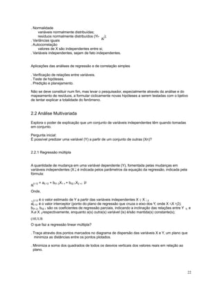 22
. Normalidade
variáveis normalmente distribuídas;
resíduos normalmente distribuídos (Yi-

i);
. Variâncias iguais
. Autocorrelação
valores de X são independentes entre si;
. Variáveis independentes, sejam de fato independentes.
Aplicações das análises de regressão e de correlação simples
. Verificação de relações entre variáveis.
. Teste de hipóteses.
. Predição e planejamento.
Não se deve constituir num fim, mas levar o pesquisador, especialmente através da análise e do
mapeamento de resíduos, a formular ciclicamente novas hipóteses a serem testadas com o bjetivo
de tentar explicar a totalidade do fenômeno.
2.2 Análise Multivariada
Explora o poder de explicação que um conjunto de variáveis independentes têm quando tomadas
em conjunto.
Pergunta inicial:
É possível predizer uma variável (Y) a partir de um conjunto de outras (Xn)?
2.2.1 Regressão múltipla
A quantidade de mudança em uma variável dependente (Y), fomentada pelas mudanças em
variáveis independentes (X ) é indicada pelos parâmetros da equação da regressão, indicada pelan
fórmula:

0.12 = a0.12 + b01.2X1 + + b02.1X2 +/- µ
Onde,

0.12 é o valor estimado de Y a partir das variáveis independentes X e X ;1 2
a0.12 é o valor interceptor (ponto do plano de regressão que cruza o eixo dos Y, onde X =X =0);1 2
b01.2, b02.1 são os coeficientes de regressão parciais, indicando a inclinação das relações entre Y 0; e
X e X , respectivamente, enquanto a(s) outra(s) variável (is) é/são mantida(s) constante(s);1 2
(HUUR
O que faz a regressão linear múltipla?
. Traça através dos pontos marcados no diagrama de dispersão das variáveis X e Y, um plano que
minimiza as distâncias entre os pontos plotados.
. Minimiza a soma dos quadrados de todos os desvios verticais dos valores reais em relação ao
plano.
 