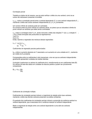 23
Correlação parcial
Trabalha os dados de tal maneira, que se pode verificar o efeito de uma variável, como se as
outras não estivessem presentes na análise.
r01.23-n indica a correlação parcial entre a variável dependente (Y ) e uma variável independente X ,0 1
mantendo o efeito das outras variáveis independentes (X , X , X ) constantes.2 3 n
Um número infinito de variáveis pode ser controlado.
Os números antes do ponto indicam as variáveis ativas, ao passo que as colocadas à direita do
ponto indicam as variáveis que estão sendo controladas.
r01.2 indica a correlação entre Y e X , tendo removido o efeito das relações Y = f(x ) e a relação X0 1 0 2 1
= f(x ). Essas remoções são produzidas ao regressarmos:2
Y em X e0 2
X em X e1 2
Então, fazendo a regressão dos resíduos dessas regressões:
r01.2 = r -(r )(r )01 02 12
¥U
2
02
¥U
2
12
Coeficientes de regressão parciais padronizados
b01.2 indica o aumento absoluto em Y associado a um aumento em uma unidade em X , mantendo-1
se o efeito de X constante.2
Comparações entre os coeficientes b são impossíveis, uma vez que as variáveis independentes
geralmente apresentam unidades de medida distintas.
A solução é padronizar os valores do coeficiente de b, transformando-os em coeficientes beta (B).
Os valores de beta são dados em unidades de desvios padrão e podem ser prontamente
comparáveis.
B01.2 = b01.2 SX1
SX2
Coeficiente de correlação múltipla
Coeficientes de correlação parciais indicam a magnitude da relação entre duas variáveis,
mantendo o efeito das demais variáveis presentes na análise constantes.
O quadrado dos coeficientes de correlação parciais indicam a proporção da variância residual na
variável dependente, que é associada com a variância residual na variável independente.
Mede a magnitude da relação entre uma variável dependente e uma série de variáveis
independentes
 