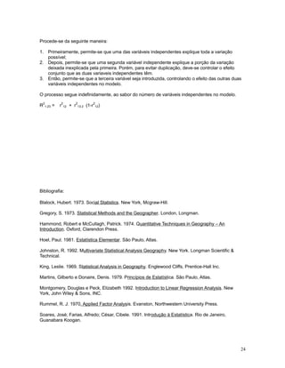 24
Procede-se da seguinte maneira:
1. Primeiramente, permite-se que uma das variáveis independentes explique toda a variação
possível;
2. Depois, permite-se que uma segunda variável independente explique a porção da variação
deixada inexplicada pela primeira. Porém, para evitar duplicação, deve-se controlar o efeito
conjunto que as duas variaveis independentes têm.
3. Então, permite-se que a terceira variável seja introduzida, controlando o efeito das outras duas
variáveis independentes no modelo.
O processo segue indefinidamente, ao sabor do número de variáveis independentes no modelo.
R
2
1.23 = r
2
12 + r
2
13.2 (1-r
2
12)
Bibliografia:
Blalock, Hubert. 1973. Social Statistics. New York, Mcgraw-Hill.
Gregory, S. 1973. Statistical Methods and the Geographer. London, Longman.
Hammond, Robert e McCullagh, Patrick. 1974. Quantitative Techniques in Geography – An
Introduction. Oxford, Clarendon Press.
Hoel, Paul. 1981. Estatística Elementar. São Paulo, Atlas.
Johnston, R. 1992. Multivariate Statistical Analysis Geography. New York. Longman Scientific 
Technical.
King, Leslie. 1969. Statistical Analysis in Geography. Englewood Cliffs, Prentice-Hall Inc.
Martins, Gilberto e Donaire, Denis. 1979. Princípios de Estatística. São Paulo, Atlas.
Montgomery, Douglas e Peck, Elizabeth 1992. Introduction to Linear Regression Analysis. New
York, John Wiley  Sons, INC.
Rummel, R. J. 1970. Applied Factor Analysis. Evanston, Northwestern University Press.
Soares, José; Farias, Alfredo; César, Cibele. 1991. Introdução à Estatística. Rio de Janeiro,
Guanabara Koogan.
 