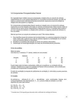 25
3.0 Componentes Principais/Análise Fatorial
Em regressão linear múltipla, busca-se compreender a relação entre um conjunto de variáveis
independentes (X ) e uma variável dependente (Y). O processo se dá de tal maneira, que além den i
todas as variáveis serem definidas/conhecidas previamente, especula-se acerca da direção da
relação entre elas (positiva ou negativa).
Em componentes principais/análise fatorial, estuda-se a relação entre um conjunto de variáveis,
explorando-se as inter-relações entre todas as variáveis simultaneamente. Desta maneira, todas as
variáveis são ao mesmo tempo independentes e dependentes entre si. O resultado desta análise é
um novo conjunto de variáveis, e a relação entre o primeiro e o segundo conjunto de variáveis é o
foco da análise.
Mas por que trocar um conjunto de variáveis por outro? Três motivos distintos:
1. Para identificar grupos de variáveis inter-correlacionadas, ou a estrutura subjacente na base de
dados. Neste caso, supõe-se que a lista de variáveis originais é a manifestação de um número
menor de variáveis (fatores ou dimensões);
2. Simplificar os resultados pela redução do número de variáveis (dimensões);
3. Classificação de áreas/regionalização com base nas dimensões/vetores produzidos.
Início da análise
Matriz de dados:
Uma lista de “p” variáveis e “n” valores, obtidos em uma amostra.
Variáveis
Amostra X 1 X 2 X 3 Xp
1 X11 X21 X31 Xp1
2 X12 X22 X32 Xp2
N X1n X2n X3n Xpn
A partir desta matriz de dados multivariados, obtém-se a covariância, ou correlação entre as
variáveis. Trabalhar-se-á a partir da correlação de Pearson entre as variáveis, como entrada para
1
a Análise dos Componentes Principais/Fatorial.
A matriz de correlação é composta de coeficientes de correlação (r) entre todos os pares possíveis
de variáveis.
O modelo
As variáveis ou atributos (X , X ... X )1 2 p são definidas como combinações lineares de k
componentes/fatores não observáveis (S , S ,...S ), comuns a todas as variáveis, e um fator1 2 k
específico (Ei) para cada variável:
X = f (S +S .....S )1 1 2 n +/- E1
X2= f (S +S .....S )1 2 n +/- E2
X = f F(S +S ....S )p 1 2 k +/-Ep
1
Consultar item 2.0 da apostila para discussão sobre coeficiente de correlação de Pearson.
 