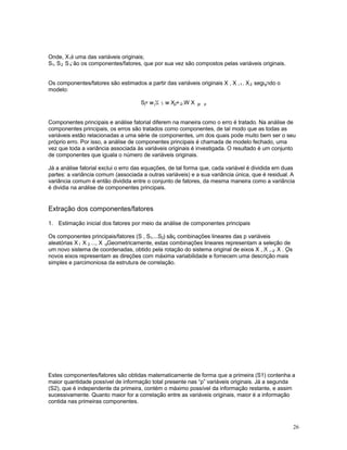 26
Onde, X é uma das variáveis originais;1
S , S , S são os componentes/fatores, que por sua vez são compostos pelas variáveis originais.1 2 k
Os componentes/fatores são estimados a partir das variáveis originais X , X ,... X , segundo o1 2 p
modelo:
S= w X + w X +...W Xj j1 1 j2 2 jp p
Componentes principais e análise fatorial diferem na maneira como o erro é tratado. Na análise de
componentes principais, os erros são tratados como componentes, de tal modo que as todas as
variáveis estão relacionadas a uma série de componentes, um dos quais pode muito bem ser o seu
próprio erro. Por isso, a análise de componentes principais é chamada de modelo fechado, uma
vez que toda a variância associada às variáveis originais é investigada. O resultado é um conjunto
de componentes que iguala o número de variáveis originais.
Já a análise fatorial exclui o erro das equações, de tal forma que, cada variável é dividida em duas
partes: a variância comum (associada a outras variáveis) e a sua variância única, que é residual. A
variância comum é então dividida entre o conjunto de fatores, da mesma maneira como a variância
é dividia na análise de componentes principais.
Extração dos componentes/fatores
1. Estimação inicial dos fatores por meio da análise de componentes principais
Os componentes principais/fatores (S , S ,...S ) são combinações lineares das p variáveis1 2 p
aleatórias X , X , ..., X . Geometricamente, estas combinações lineares representam a seleção de1 2 p
um novo sistema de coordenadas, obtido pela rotação do sistema original de eixos X , X ,... X . Os1 2 p
novos eixos representam as direções com máxima variabilidade e fornecem uma descrição mais
simples e parcimoniosa da estrutura de correlação.
Estes componentes/fatores são obtidas matematicamente de forma que a primeira (S1) contenha a
maior quantidade possível de informação total presente nas “p” variáveis originais. Já a segunda
(S2), que é independente da primeira, contém o máximo possível da informação restante, e assim
sucessivamente. Quanto maior for a correlação entre as variáveis originais, maior é a informação
contida nas primeiras componentes.
 