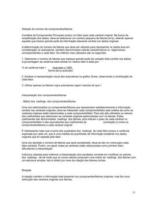 27
Seleção do número de componentes/fatores
A análise de Componentes Principais produz um fator para cada variável original. Na busca de
simplificação dos dados, deve-se selecionar um número pequeno de fatores (kp), retendo apenas
aqueles que trazem grande parte da informação relevante contida nos dados originais.
A determinação do número de fatores que deve ser utilizado para representar os dados leva em
consideração os autovalores, também denominados valores característicos ou eigenvalues,
correspondentes a cada fator. Os critérios mais utilizados são os seguintes:
1. Selecionar o número de fatores que explique grande parte da variação total contida nos dados.
A porcentagem da variância total contida no i-ésimo fator é dada por:
% da variância total = Autovalor x 1000 .
Soma dos p autovalor
2. Analisar a representação visual dos autovalores no gráfico Scree, observando a contribuição de
cada fator.
3. Utilizar apenas os fatores cujos autovalores sejam maiores do que 1.
Interpretação dos componentes/fatores
. Matriz dos loadings dos componentes/fatores
Uma vez selecionados os componentes/fatores que representam satisfatoriamente a informação
contida nas variáveis originais, deve-se interpretar cada componente/fator pela análise de como as
variáveis originais estão relacionadas a cada componente/fator. Para isto são utilizados os valores
dos coeficientes que relacionam as variáveis originais padronizadas com os fatores. Estes
coeficientes são denominados loadings dos fatores, pois indicam o peso de cada variável no
componente/fator e são equivalentes aos coeficientes de correlação (r) entre os
componentes/fatores e cada variável original.
É interessante notar que a soma dos quadrados dos loadings de cada fator produz a variância
explicada por cada um, que é uma medida da quantidade de informação existente nos dados
originais que foi captada pelo fator.
Uma vez decidido o número de fatores que será considerado, deve-se dar um nome para cada
fator extraído. Porém, em geral, todas as variáveis estão relacionadas como primeiro fator,
dificultando a interpretação.
A técnica utilizada para melhorar a interpretação dos resultados consiste em modificar os valores
dos loadings , de tal modo que os novos valores produzam uma matriz de loadings dos fatores com
um estrutura simples. Isto é obtido por meio da rotação dos fatores iniciais.
Rotação
A rotação mantém a informação total presente nos componentes/fatores originais, mas faz nova
atribuição das variáveis originais aos fatores;
 