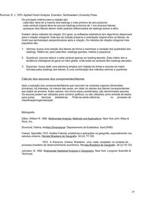 Rummel, R. J. 1970. Applied Factor Analysis. Evanston, Northwestern University Press
28
Os principais critérios para a rotação são:
. cada fator deve ter a maioria dos loadings o mais próximo de zero possível;
. cada variável original deve ter poucos loadings próximos de 1 nos diversos fatores;
. quaisquer dois fatores devem exibir padrões diferenciados de loadings baixos e altos.
Existem vários métodos de rotação. Em geral, os softwares estatísticos tem algorítmos disponíveis
para a rotação ortogonal. Este tipo de rotação preserva a orientação original entre os fatores, de
modo que permaneçam perpendiculares após a rotação. Os métodos de rotação ortogonal mais
populares são:
1. Varimax: busca uma rotação dos fatores de forma a maximizar a variação dos quadrados dos
loadings. Obtém-se, para cada fator, loadings grandes, médios e pequenos.
2. Quartimax: procura atribuir a cada variável apenas um loading elevado. Este critério tem a
tendência indesejável de geral um fator global, onde todas as variáveis têm loadings elevados.
3. Equamax: busca obter uma estrutura simples com relação às linhas e colunas da matriz
formada pelos loadings dos fatores. É uma combinação dos métodos varimax e quartimax.
Cálculo dos escores dos componentes/fatores
Após a extração dos componentes/fatores que resumem as variáveis originais (dimensões
primárias), há interesse, na maioria das vezes, em obter os valores dos fatores correspondentes
aos dados da amostra. Estes valores, nos novos eixos coordenados, são denominados escores.
Os escores podem ser utilizados para construir gráficos, ou são utilizados como entrada de dados
para outras técnicas estatísticas. Pode-se ainda utilizá-los no processo de
classificação/regionalização.
Bibliografia:
Dillon, William R. 1984. Multivariate Analysis, Methods and Applications. New York,John Wiley 
Sons, Inc.
Drumond, Fátima. Análise Dimensional. Departamento de Estatística. Icex/UFMG
Faissol, Speridião 1972. Análise Fatorial: problemas e aplicações na geografia, especialmente nos
estudos urbanos. Revista Brasileira de Geografia. 34 (4): 77-100.
1972. A Estrutura Urbana Brasileira: uma visão ampliada no contexto do
processo brasileiro de desenvolvimento econômico. Revista Brasileira de Geografia. 34 (3):19-123.
Johnston, R. 1992. Multivariate Statistical Analysis in Geography. New York. Longman Scientific 
Technical.
 