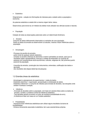 3
• Estatística
Originalmente – coleção de informações de interesse para o estado sobre a população e
economia.
As palavras estatística e estado têm a mesma origem latina: status.
Desenvolveu para tornar-se um método de análise muito utilizado nas ciências sociais e naturais.
• População
Coleção de todas as observações potenciais sobre um determinado fenômeno.
• Amostra
Conjunto de dados efetivamente observados ou extraídos de uma população.
Sobre os dados da amostra se desenvolvem os estudos, visando a fazer inferências sobre a
população.
• Amostragem
. Processo de escolha da amostra;
. parte inicial de qualquer estudo estatístico;
. consiste na escolha criteriosa de elementos a serem submetidos ao estudo, para que os
resultados sejam representativos, toma-se o cuidado de entrevistar um conjunto de
pessoas com características sócio-econômicas, culturais, religiosas etc. tão próximas quanto
possível da população.
A escolha da amostra, construção dos instrumentos, entrevistas, codificação dos dados e
apuração
dos resultados são etapas deste tipo de pesquisa.
1.2 Grandes áreas da estatística:
. Amostragem e planejamento de experimentos = coleta de dados.
. Estatística descritiva = organização, apresentação e sintetização de dados.
. Estatística inferencial = o conjunto de métodos para tomada de decisões, nas situações onde
existem incerteza e variação.
• Inferência
. A tomada de decisões sobre a população, com base em estudos feitos sobre os dados da
amostra, constitui o problema central da inferência estatística.
. Tais decisões sempre envolvem um grau de incerteza (probabilidade de erro).
. A inferência é feita com base em um modelo estatístico.
• Probabilidade
. Impossível fazer inferências estatísticas sem utilizar alguns resultados da teoria de
probabilidades.
. Embora intimamente associada à estatística, tem suas características próprias.
 