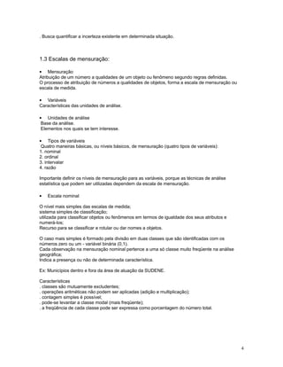 4
. Busca quantificar a incerteza existente em determinada situação.
1.3 Escalas de mensuração:
• Mensuração
Atribuição de um número a qualidades de um objeto ou fenômeno segundo regras definidas.
O processo de atribuição de números a qualidades de objetos, forma a escala de mensuração ou
escala de medida.
• Variáveis
Características das unidades de análise.
• Unidades de análise
Base da análise.
Elementos nos quais se tem interesse.
• Tipos de variáveis
Quatro maneiras básicas, ou níveis básicos, de mensuração (quatro tipos de variáveis):
1. nominal
2. ordinal
3. intervalar
4. razão
Importante definir os níveis de mensuração para as variáveis, porque as técnicas de análise
estatística que podem ser utilizadas dependem da escala de mensuração.
• Escala nominal
O nível mais simples das escalas de medida;
sistema simples de classificação;
utilizada para classificar objetos ou fenômenos em termos de igualdade dos seus atributos e
numerá-los;
Recurso para se classificar e rotular ou dar nomes a objetos.
O caso mais simples é formado pela divisão em duas classes que são identificadas com os
números zero ou um - variável binária (0,1).
Cada observação na mensuração nominal pertence a uma só classe muito freqüente na análise
geográfica;
Indica a presença ou não de determinada característica.
Ex: Municípios dentro e fora da área de atuação da SUDENE.
Características
. classes são mutuamente excludentes;
. operações aritméticas não podem ser aplicadas (adição e multiplicação);
. contagem simples é possível;
. pode-se levantar a classe modal (mais freqüente);
. a freqüência de cada classe pode ser expressa como porcentagem do número total.
 