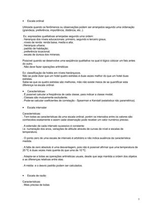 5
• Escala ordinal
Utilizada quando os fenômenos ou observações podem ser arranjados segundo uma ordenação
(grandeza, preferência, importância, distância, etc..).
Ex: expressões qualitativas arranjadas segundo uma ordem:
. hierarquia dos níveis educacionais: primeiro, segundo e terceiro graus;
. níveis de renda: renda baixa, media e alta;
. hierarquia urbana;
. padrão de habitação;
. preferência locacional;
. escala de dureza dos minerais.
Possível quando se desenvolve uma seqüência qualitativa na qual é lógico colocar um fato antes
do outro.
. Não deve fazer operações aritméticas
Ex: classificação de hotéis em níveis hierárquicos.
Não se pode dizer que um hotel quatro estrelas é duas vezes melhor do que um hotel duas
estrelas.
Sabe-se que os quatro estrelas são melhores, mão não existe meios de se quantificar esta
diferença na escala ordinal.
• Características:
. É possível calcular a freqüência de cada classe, para indicar a classe modal;
. Classes são mutuamente excludente;
. Pode-se calcular coeficientes de correlação - Spearman e Kendall (estatística não paramétrica).
• Escala intervalar
Características:
. Tem todas as características de uma escala ordinal, porém os intervalos entre os valores são
conhecidos exatamente e assim cada observação pode receber um valor numérico preciso.
. A extensão de cada intervalo sucessivo é constante:
i.e. numeração dos anos, variações de altitude através de curvas de nível e escalas de
temperatura;
. O ponto zero de uma escala de intervalo é arbitrário e não indica ausência da característica
medida.
. A falta de zero absoluto é uma desvantagem, pois não é possível afirmar que uma temperatura de
20 ºC é duas vezes mais quente do que uma de 10 ºC.
. Adapta-se a todas as operações aritméticas usuais, desde que seja mantida a ordem dos objetos
e as diferenças relativas entre elas.
. A média e o desvio padrão podem ser calculados.
• Escala de razão
Características:
. Mais precisa de todas
 