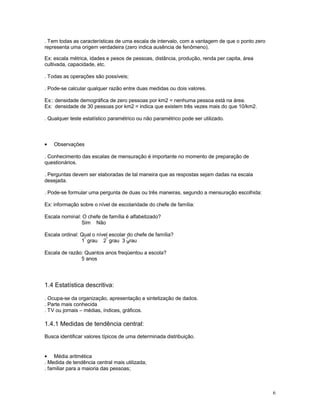 6
. Tem todas as características de uma escala de intervalo, com a vantagem de que o ponto zero
representa uma origem verdadeira (zero indica ausência de fenômeno).
Ex: escala métrica, idades e pesos de pessoas, distância, produção, renda per capita, área
cultivada, capacidade, etc.
. Todas as operações são possíveis;
. Pode-se calcular qualquer razão entre duas medidas ou dois valores.
Ex:: densidade demográfica de zero pessoas por km2 = nenhuma pessoa está na área.
Ex: densidade de 30 pessoas por km2 = indica que existem três vezes mais do que 10/km2.
. Qualquer teste estatístico paramétrico ou não paramétrico pode ser utilizado.
• Observações
. Conhecimento das escalas de mensuração é importante no momento de preparação de
questionários.
. Perguntas devem ser elaboradas de tal maneira que as respostas sejam dadas na escala
desejada.
. Pode-se formular uma pergunta de duas ou três maneiras, segundo a mensuração escolhida:
Ex: informação sobre o nível de escolaridade do chefe de família:
Escala nominal: O chefe de família é alfabetizado?
Sim Não
Escala ordinal: Qual o nível escolar do chefe de família?
1
º
grau 2
º
grau 3 grau
º
Escala de razão: Quantos anos freqüentou a escola?
5 anos
1.4 Estatística descritiva:
. Ocupa-se da organização, apresentação e sintetização de dados.
. Parte mais conhecida
. TV ou jornais – médias, índices, gráficos.
1.4.1 Medidas de tendência central:
Busca identificar valores típicos de uma determinada distribuição.
• Média aritmética
. Medida de tendência central mais utilizada;
. familiar para a maioria das pessoas;
 