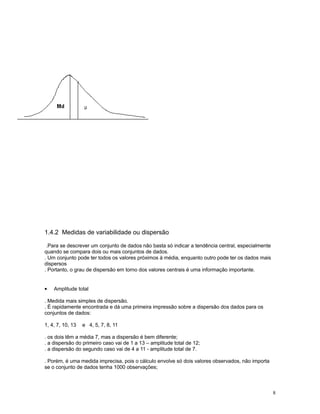 8
1.4.2 Medidas de variabilidade ou dispersão
.Para se descrever um conjunto de dados não basta só indicar a tendência central, especialmente
quando se compara dois ou mais conjuntos de dados.
. Um conjunto pode ter todos os valores próximos à média, enquanto outro pode ter os dados mais
dispersos
. Portanto, o grau de dispersão em torno dos valores centrais é uma informação importante.
• Amplitude total
. Medida mais simples de dispersão.
. É rapidamente encontrada e dá uma primeira impressão sobre a dispersão dos dados para os
conjuntos de dados:
1, 4, 7, 10, 13 e 4, 5, 7, 8, 11
. os dois têm a média 7, mas a dispersão é bem diferente;
. a dispersão do primeiro caso vai de 1 a 13 – amplitude total de 12;
. a dispersão do segundo caso vai de 4 a 11 - amplitude total de 7.
. Porém, é uma medida imprecisa, pois o cálculo envolve só dois valores observados, não importa
se o conjunto de dados tenha 1000 observações;
 
