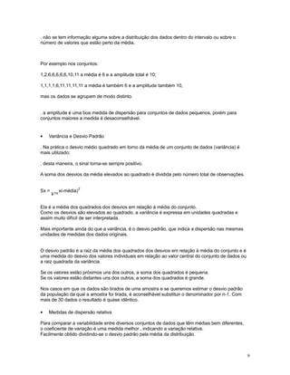 9
. não se tem informação alguma sobre a distribuição dos dados dentro do intervalo ou sobre o
número de valores que estão perto da média.
Por exemplo nos conjuntos:
1,2,6,6,6,6,6,10,11 a média é 6 e a amplitude total é 10;
1,1,1,1,6,11,11,11,11 a média é também 6 e a amplitude também 10,
mas os dados se agrupam de modo distinto.
. a amplitude é uma boa medida de dispersão para conjuntos de dados pequenos, porém para
conjuntos maiores a medida é desaconselhável.
• Variância e Desvio Padrão
. Na prática o desvio médio quadrado em torno da média de um conjunto de dados (variância) é
mais utilizado;
. desta maneira, o sinal torna-se sempre positivo.
A soma dos desvios da média elevados ao quadrado é dividida pelo número total de observações.
Sx =
¥™
xi-média)
2
Ela é a média dos quadrados dos desvios em relação à média do conjunto.
Como os desvios são elevados ao quadrado, a variância é expressa em unidades quadradas e
assim muito difícil de ser interpretada.
Mais importante ainda do que a variância, é o desvio padrão, que indica a dispersão nas mesmas
unidades de medidas dos dados originais.
O desvio padrão é a raiz da média dos quadrados dos desvios em relação à média do conjunto e é
uma medida do desvio dos valores individuais em relação ao valor central do conjunto de dados ou
a raiz quadrada da variância.
Se os valores estão próximos uns dos outros, a soma dos quadrados é pequena.
Se os valores estão distantes uns dos outros, a soma dos quadrados é grande.
Nos casos em que os dados são tirados de uma amostra e se queremos estimar o desvio padrão
da população da qual a amostra foi tirada, é aconselhável substituir o denominador por n-1. Com
mais de 30 dados o resultado é quase idêntico.
• Medidas de dispersão relativa
Para comparar a variabilidade entre diversos conjuntos de dados que têm médias bem diferentes,
o coeficiente de variação é uma medida melhor , indicando a variação relativa.
Facilmente obtido dividindo-se o desvio padrão pela média da distribuição.
 