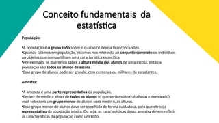 Conceito fundamentais da
estatística
População:
•A população é o grupo todo sobre o qual você deseja tirar conclusões.
•Quando falamos em população, estamos nos referindo ao conjunto completo de indivíduos
ou objetos que compartilham uma característica específica.
•Por exemplo, se queremos saber a altura média dos alunos de uma escola, então a
população são todos os alunos da escola.
•Esse grupo de alunos pode ser grande, com centenas ou milhares de estudantes.
Amostra:
•A amostra é uma parte representativa da população.
•Em vez de medir a altura de todos os alunos (o que seria muito trabalhoso e demorado),
você seleciona um grupo menor de alunos para medir suas alturas.
•Esse grupo menor de alunos deve ser escolhido de forma cuidadosa, para que ele seja
representativo da população inteira. Ou seja, as características dessa amostra devem refletir
as características da população como um todo.
 