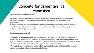 Conceito fundamentais da
estatística
Como escolher uma boa amostra?
•A amostra deve ser aleatória, ou seja, qualquer aluno deve ter a mesma chance de ser
escolhido. Isso ajuda a evitar viés (quando o grupo selecionado não representa bem a
população).
•Se você escolher uma amostra de forma errada (por exemplo, escolhendo apenas alunos de
uma determinada faixa etária ou de uma classe social específica), os resultados podem não
refletir a realidade de toda a escola.
Por que usamos amostras?
•Economia de tempo e recursos: Em muitos casos, coletar dados de toda a população seria
muito caro ou demorado. Por exemplo, se quisermos estudar a satisfação dos clientes de uma
loja, não é necessário perguntar para todos os clientes (isso seria praticamente impossível). Basta
escolher uma amostra de clientes, desde que ela seja bem selecionada.
•Precisão: Se você escolher uma amostra bem representativa, os resultados obtidos com ela
podem ser muito precisos para a população inteira.
 