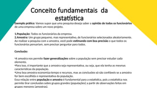 Conceito fundamentais da
estatística
Exemplo prático: Vamos supor que uma pesquisa deseja saber a opinião de todos os funcionários
de uma empresa sobre um novo projeto.
1.População: Todos os funcionários da empresa.
2.Amostra: Um grupo pequeno, mas representativo, de funcionários selecionados aleatoriamente.
Ao realizar a pesquisa com a amostra, você pode estimando com boa precisão o que todos os
funcionários pensariam, sem precisar perguntar para todos.
Conclusão:
•A amostra nos permite fazer generalizações sobre a população sem precisar estudar cada
elemento.
•Para isso, é importante que a amostra seja representativa, ou seja, que ela tenha as mesmas
características da população.
•Uma boa amostra economiza tempo e recursos, mas as conclusões só são confiáveis se a amostra
for bem escolhida e representativa da população.
Essa relação entre população e amostra é fundamental para a estatística, pois a estatística nos
permite tirar conclusões sobre grupos grandes (populações) a partir de observações feitas em
grupos menores (amostras).
 