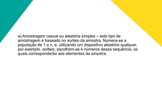 a) Amostragem casual ou aleatória simples – este tipo de
amostragem é baseado no sorteio da amostra. Numera-se a
população de 1 a n, e, utilizando um dispositivo aleatório qualquer,
por exemplo, sorteio, escolhem-se k números dessa sequência, os
quais corresponderão aos elementos da amostra.
 
