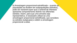 b) Amostragem proporcional estratificada – quando as
populações se dividem em subpopulações (estratos),
pode ser razoável supor que a variável de interesse
apresente comportamento distinto nos diferentes
estratos. Assim, para que uma amostra seja
representativa, é necessário utilizar-se uma
amostragem proporcional estratificada, que considera
os estratos (subgrupos) e obtém a amostragem
proporcional a estes
 