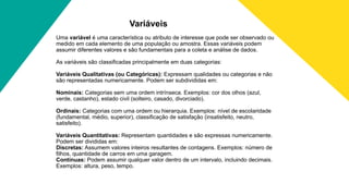 Variáveis
Uma variável é uma característica ou atributo de interesse que pode ser observado ou
medido em cada elemento de uma população ou amostra. Essas variáveis podem
assumir diferentes valores e são fundamentais para a coleta e análise de dados.
As variáveis são classificadas principalmente em duas categorias:
Variáveis Qualitativas (ou Categóricas): Expressam qualidades ou categorias e não
são representadas numericamente. Podem ser subdivididas em:
Nominais: Categorias sem uma ordem intrínseca. Exemplos: cor dos olhos (azul,
verde, castanho), estado civil (solteiro, casado, divorciado).
Ordinais: Categorias com uma ordem ou hierarquia. Exemplos: nível de escolaridade
(fundamental, médio, superior), classificação de satisfação (insatisfeito, neutro,
satisfeito).
Variáveis Quantitativas: Representam quantidades e são expressas numericamente.
Podem ser divididas em:
Discretas: Assumem valores inteiros resultantes de contagens. Exemplos: número de
filhos, quantidade de carros em uma garagem.
Contínuas: Podem assumir qualquer valor dentro de um intervalo, incluindo decimais.
Exemplos: altura, peso, tempo.
 