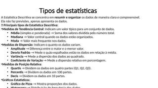 Tipos de estatísticas
A Estatística Descritiva se concentra em resumir e organizar os dados de maneira clara e compreensível.
Ela não faz previsões, apenas apresenta os dados.
📌 Principais tipos de Estatística Descritiva:
•Medidas de Tendência Central: Indicam um valor típico para um conjunto de dados.
• Média (simples e ponderada) → Soma dos valores dividida pelo número total.
• Mediana → Valor central quando os dados estão organizados.
• Moda → Valor mais frequente nos dados.
•Medidas de Dispersão: Indicam o quanto os dados variam.
• Amplitude → Diferença entre o maior e o menor valor.
• Desvio Padrão → Mede o quão espalhados estão os dados em relação à média.
• Variância → Mede a dispersão dos dados ao quadrado.
• Coeficiente de Variação → Mede a dispersão relativa em porcentagem.
•Medidas de Posição Relativa:
• Quartis → Dividem os dados em quatro partes (Q1, Q2, Q3).
• Percentis → Dividem os dados em 100 partes.
• Decis → Dividem os dados em 10 partes.
•Gráficos Estatísticos:
• Gráfico de Pizza → Mostra proporções dos dados.
 