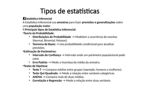 Tipos de estatísticas
Estatística Inferencial
2️
2️
⃣
A Estatística Inferencial usa amostras para fazer previsões e generalizações sobre
uma população maior.
📌 Principais tipos de Estatística Inferencial:
•Teoria da Probabilidade:
• Distribuições de Probabilidade → Modelam a ocorrência de eventos
(Normal, Binomial, Poisson).
• Teorema de Bayes → Usa probabilidade condicional para atualizar
previsões.
•Estimação de Parâmetros:
• Intervalo de Confiança → Intervalo onde um parâmetro populacional pode
estar.
• Erro Padrão → Mede a incerteza da média da amostra.
•Testes de Hipótese:
• Teste T → Compara médias entre grupos (exemplo: homens x mulheres).
• Teste Qui-Quadrado → Mede a relação entre variáveis categóricas.
• ANOVA → Compara mais de duas médias.
• Correlação e Regressão → Mede a relação entre duas variáveis.
 